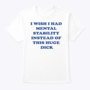 I Wish I Had Mental Stability Instead Of This Huge Dick Shirt