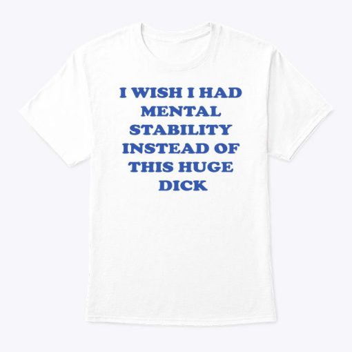 I Wish I Had Mental Stability Instead Of This Huge Dick Shirt